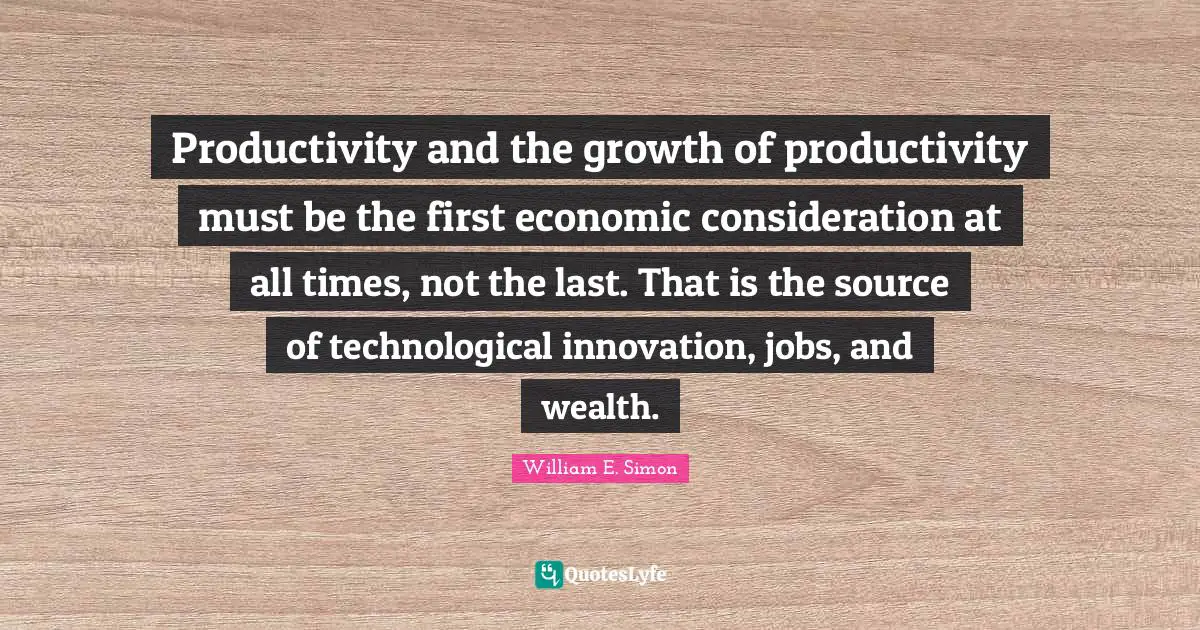 Productivity and the growth of productivity must be the first economic consideration at all times, not the last. That is the source of technological innovation, jobs, and wealth.