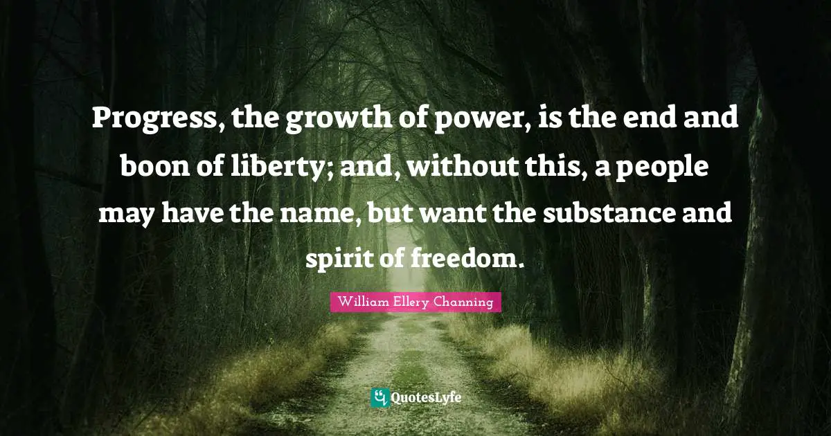 Progress, the growth of power, is the end and boon of liberty; and, without this, a people may have the name, but want the substance and spirit of freedom.