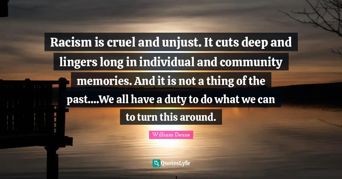 Racism is cruel and unjust. It cuts deep and lingers long in individual and community memories. And it is not a thing of the past....We all have a duty to do what we can to turn this around.