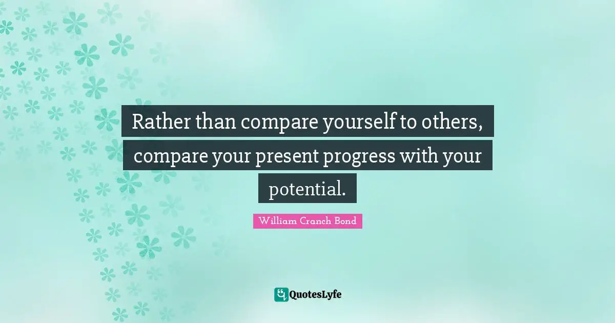 Rather than compare yourself to others, compare your present progress with your potential.