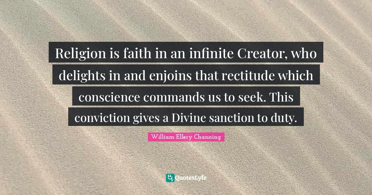 Religion is faith in an infinite Creator, who delights in and enjoins that rectitude which conscience commands us to seek. This conviction gives a Divine sanction to duty.