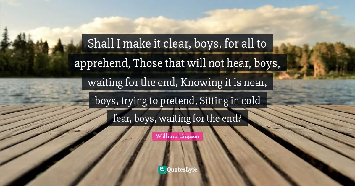 William Empson Quotes: "Shall I make it clear, boys, for all to apprehend, Those that will not hear, boys, waiting for the end, Knowing it is near, boys, trying to pretend, Sitting in cold fear, boys, waiting for the end?"
