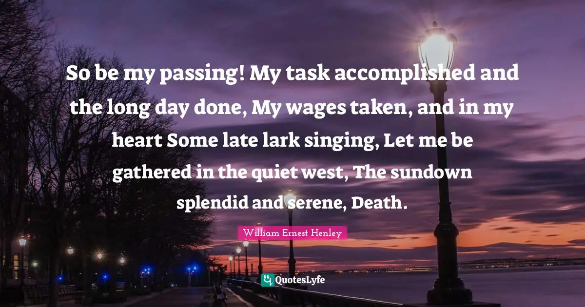 So be my passing! My task accomplished and the long day done, My wages taken, and in my heart Some late lark singing, Let me be gathered in the quiet west, The sundown splendid and serene, Death.