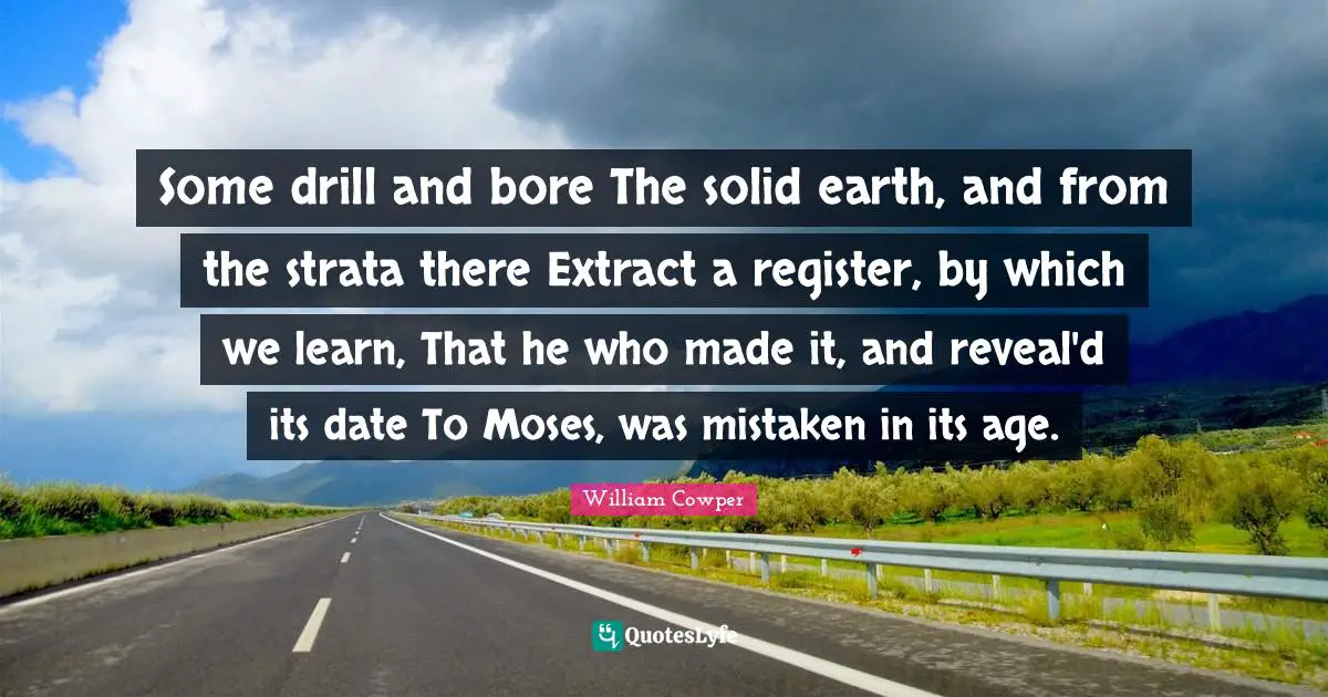 Some drill and bore The solid earth, and from the strata there Extract a register, by which we learn, That he who made it, and reveal'd its date To Moses, was mistaken in its age.