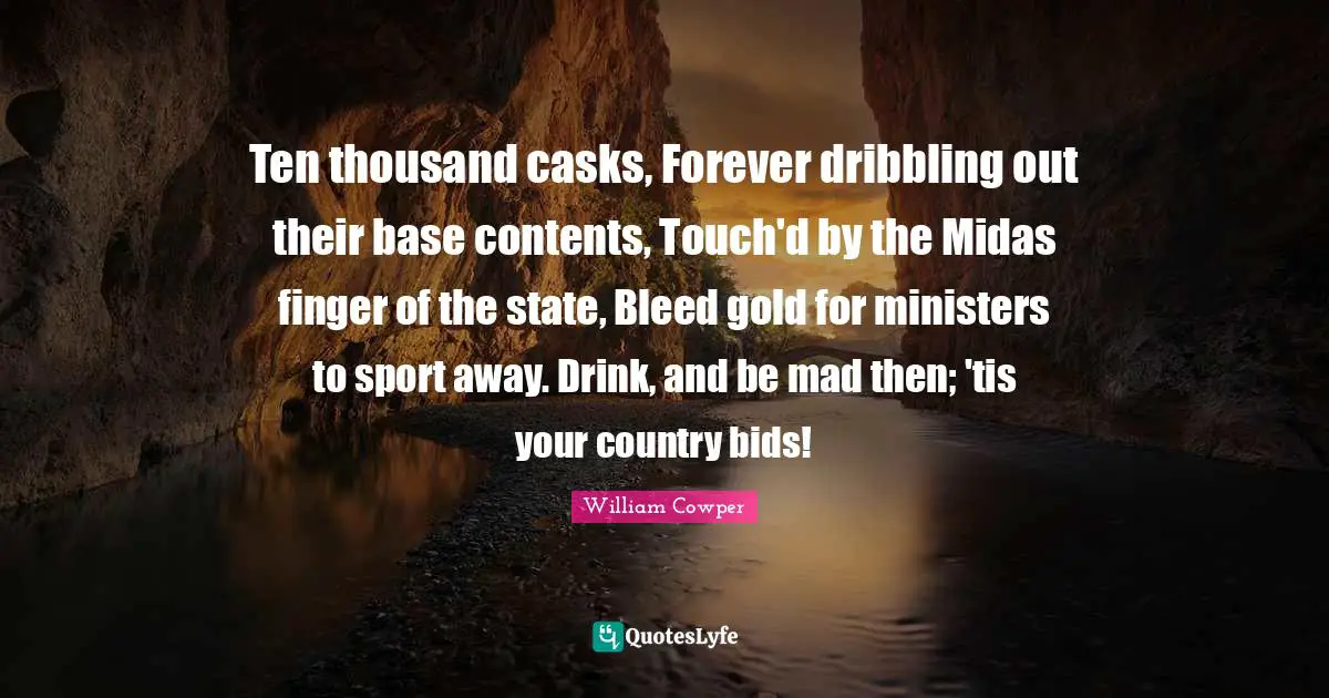 Ten thousand casks, Forever dribbling out their base contents, Touch'd by the Midas finger of the state, Bleed gold for ministers to sport away. Drink, and be mad then; 'tis your country bids!
