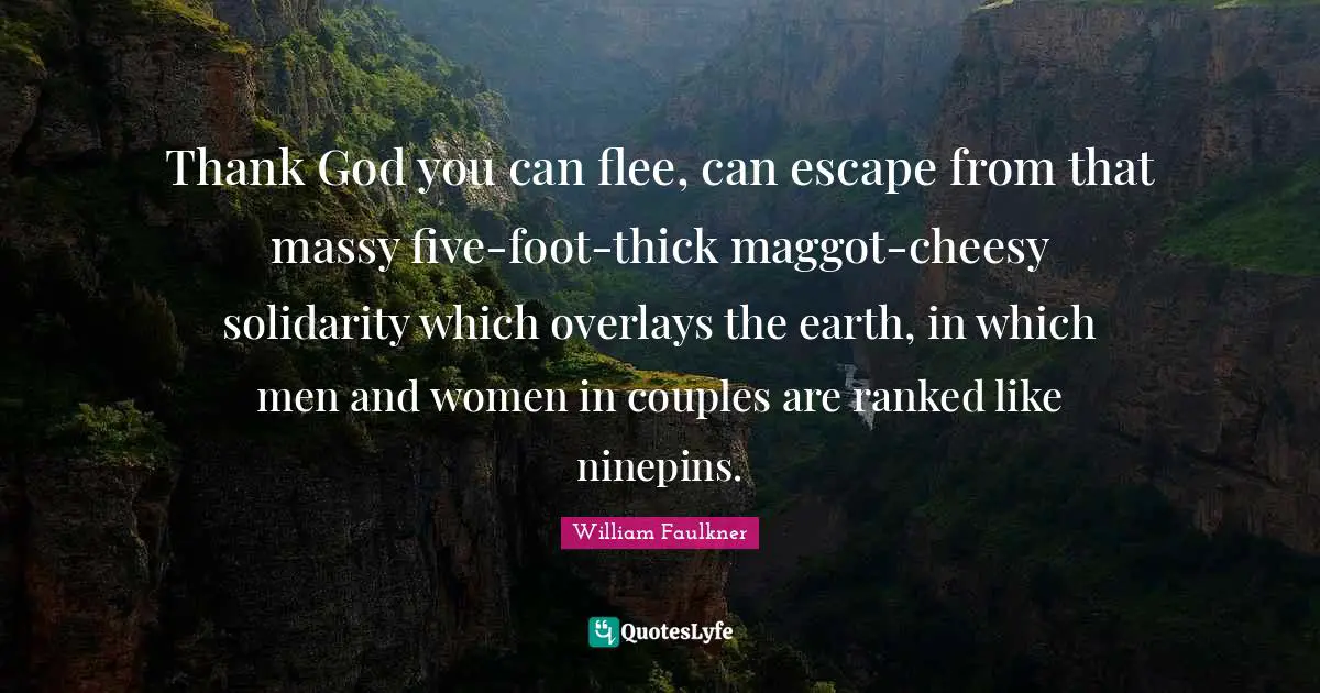 Thank God you can flee, can escape from that massy five-foot-thick maggot-cheesy solidarity which overlays the earth, in which men and women in couples are ranked like ninepins.