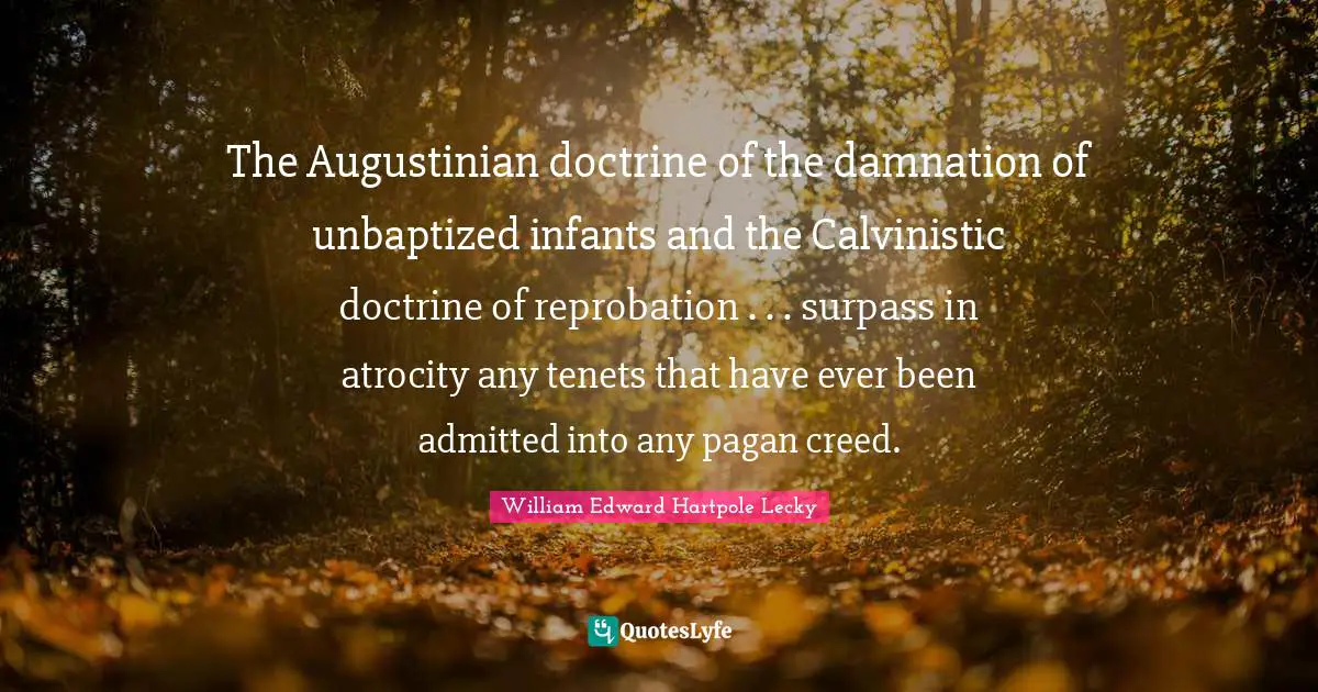 The Augustinian doctrine of the damnation of unbaptized infants and the Calvinistic doctrine of reprobation . . . surpass in atrocity any tenets that have ever been admitted into any pagan creed.
