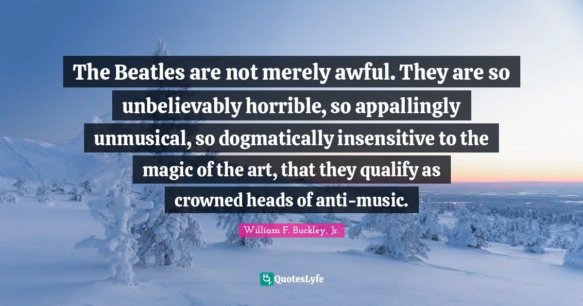 The Beatles are not merely awful. They are so unbelievably horrible, so appallingly unmusical, so dogmatically insensitive to the magic of the art, that they qualify as crowned heads of anti-music.