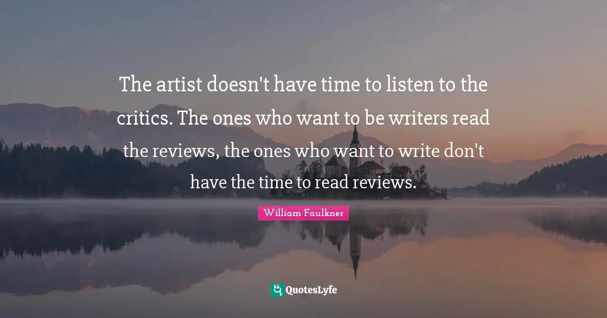 The artist doesn't have time to listen to the critics. The ones who want to be writers read the reviews, the ones who want to write don't have the time to read reviews.