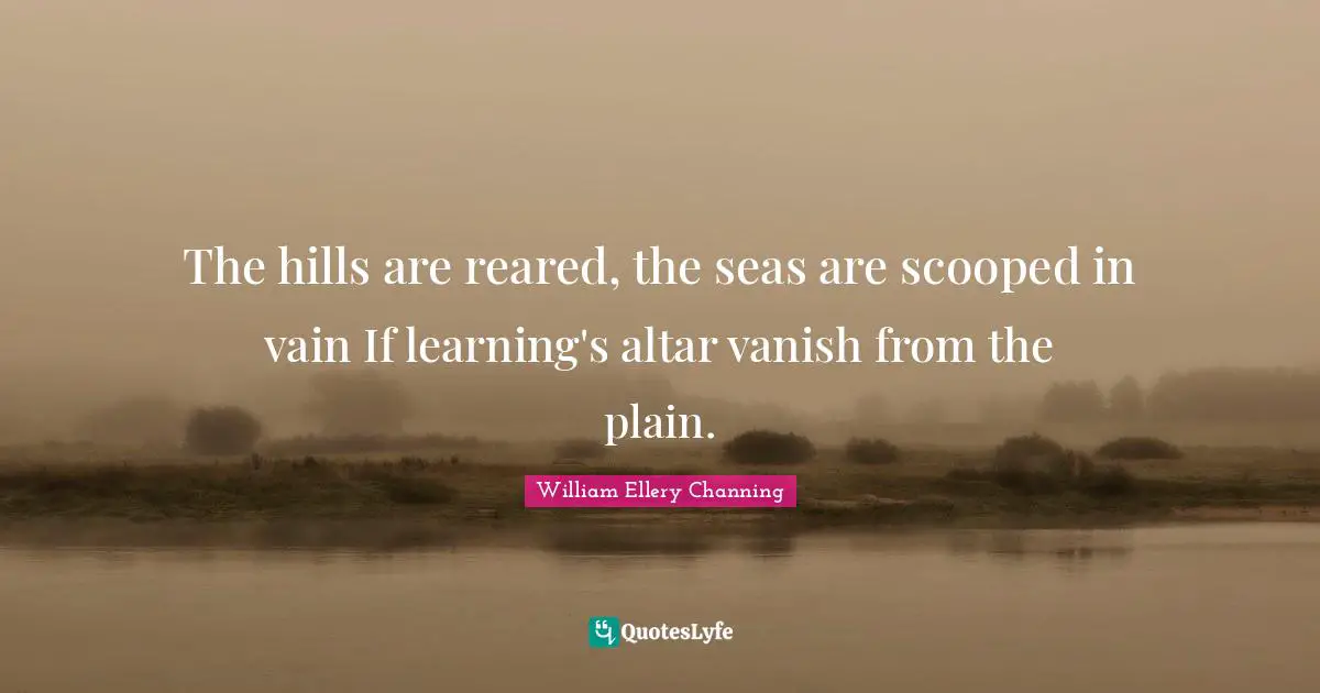 The hills are reared, the seas are scooped in vain If learning's altar vanish from the plain.