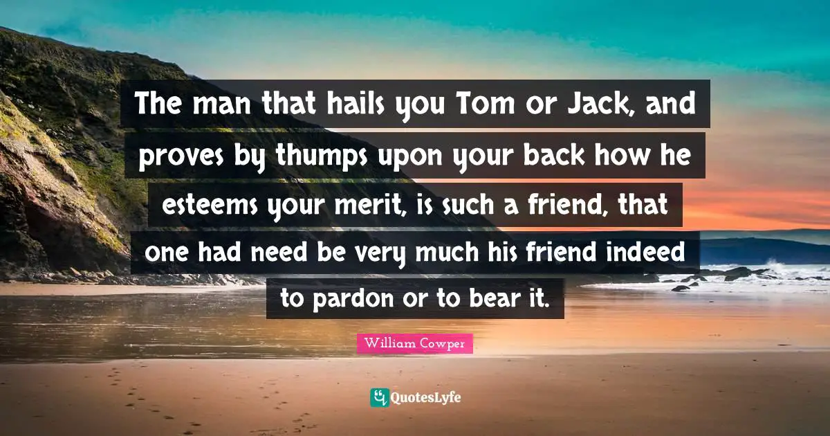 The man that hails you Tom or Jack, and proves by thumps upon your back how he esteems your merit, is such a friend, that one had need be very much his friend indeed to pardon or to bear it.