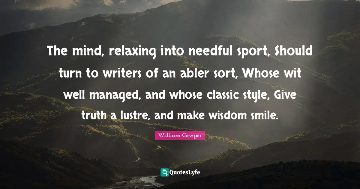The mind, relaxing into needful sport, Should turn to writers of an abler sort, Whose wit well managed, and whose classic style, Give truth a lustre, and make wisdom smile.