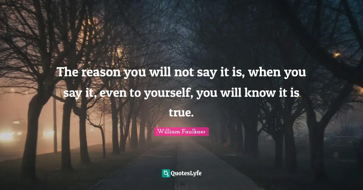 The reason you will not say it is, when you say it, even to yourself, you will know it is true.