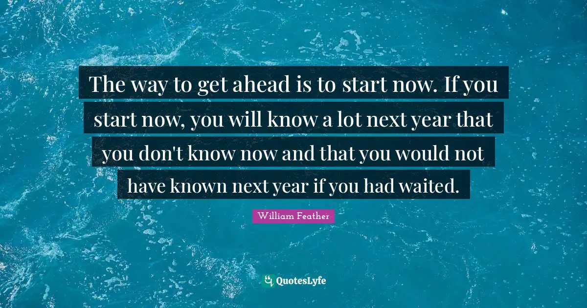 William Feather Quotes: "The way to get ahead is to start now. If you start now, you will know a lot next year that you don't know now and that you would not have known next year if you had waited."