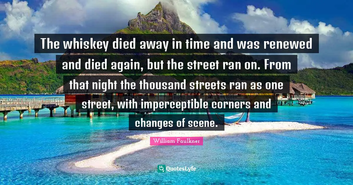 The whiskey died away in time and was renewed and died again, but the street ran on. From that night the thousand streets ran as one street, with imperceptible corners and changes of scene.