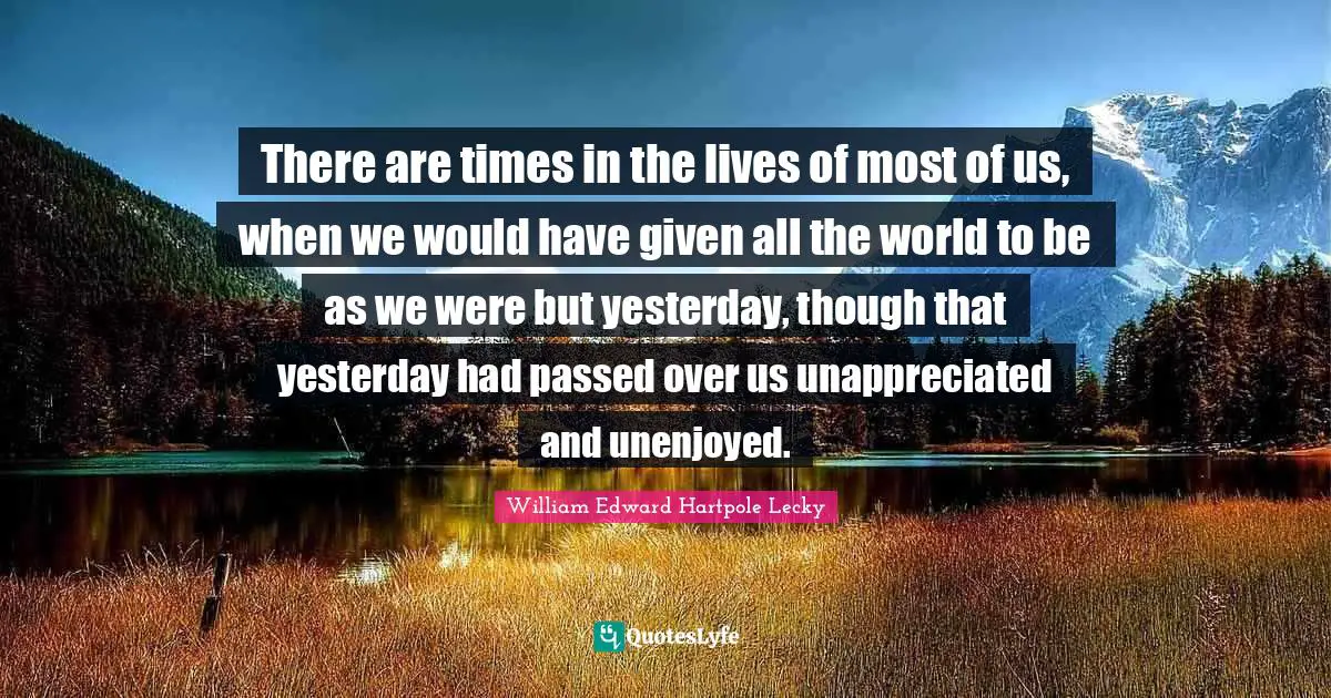There are times in the lives of most of us, when we would have given all the world to be as we were but yesterday, though that yesterday had passed over us unappreciated and unenjoyed.
