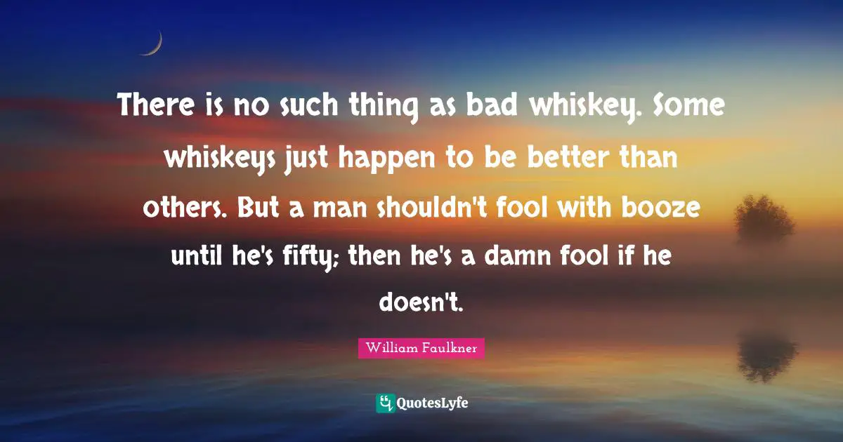 William Faulkner Quotes: "There is no such thing as bad whiskey. Some whiskeys just happen to be better than others. But a man shouldn't fool with booze until he's fifty; then he's a damn fool if he doesn't."