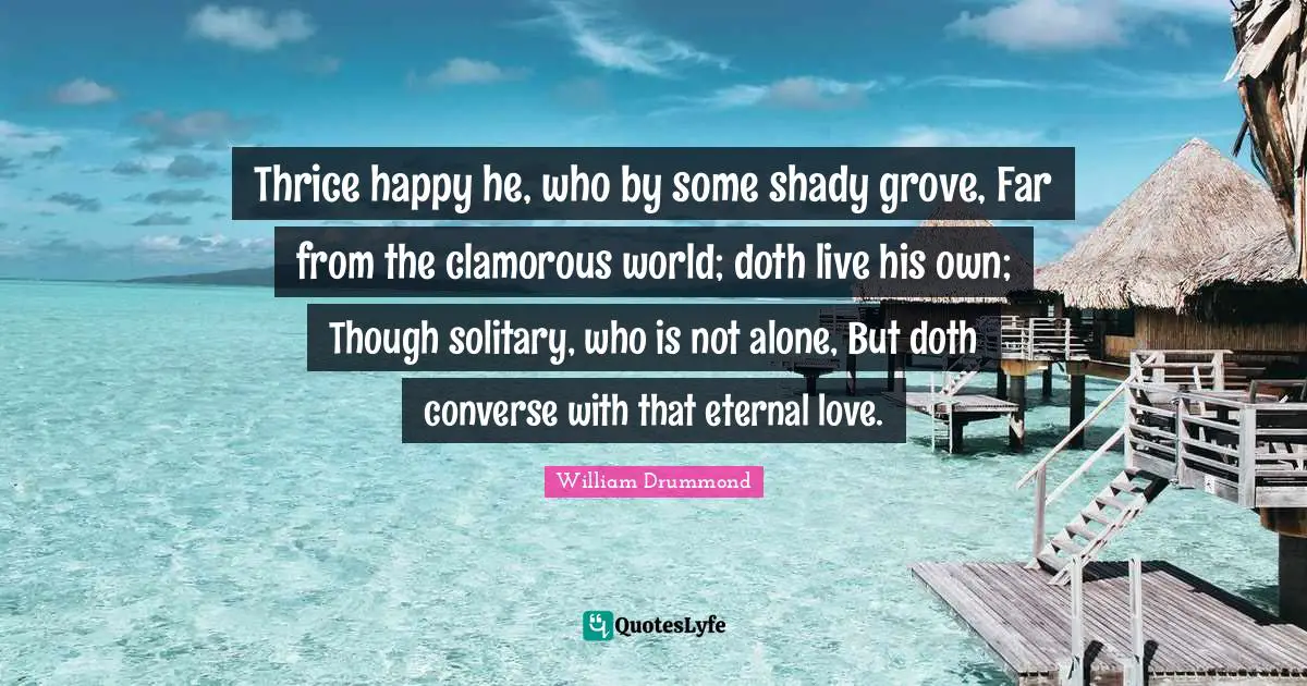Thrice happy he, who by some shady grove, Far from the clamorous world; doth live his own; Though solitary, who is not alone, But doth converse with that eternal love.