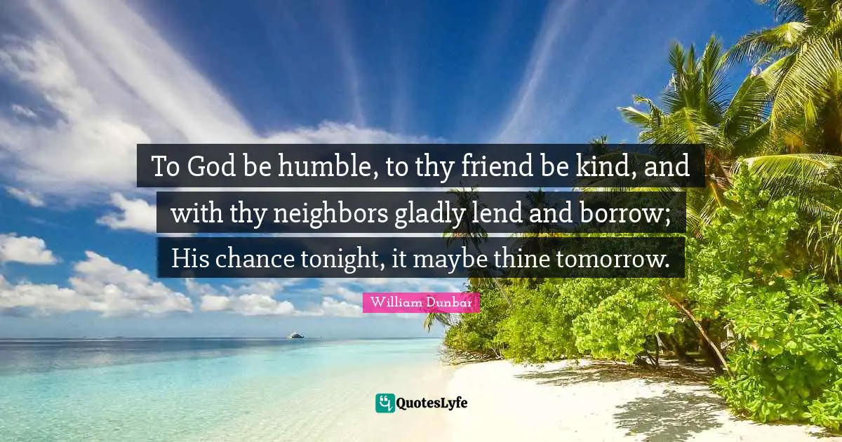 To God be humble, to thy friend be kind, and with thy neighbors gladly lend and borrow; His chance tonight, it maybe thine tomorrow.