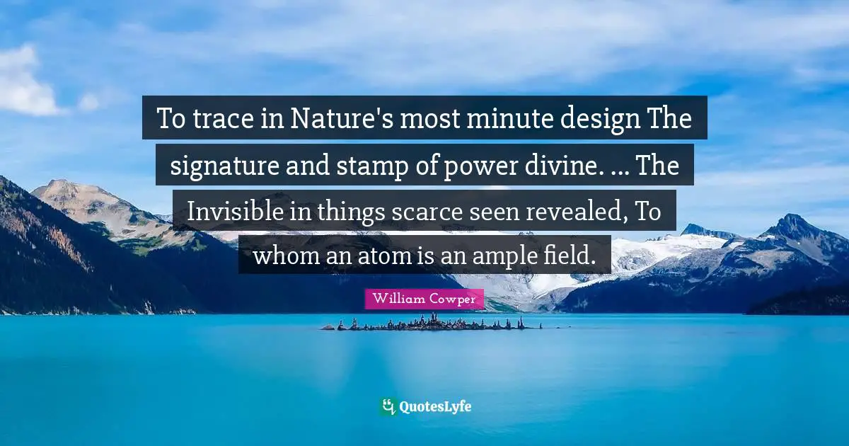 To trace in Nature's most minute design The signature and stamp of power divine. ... The Invisible in things scarce seen revealed, To whom an atom is an ample field.