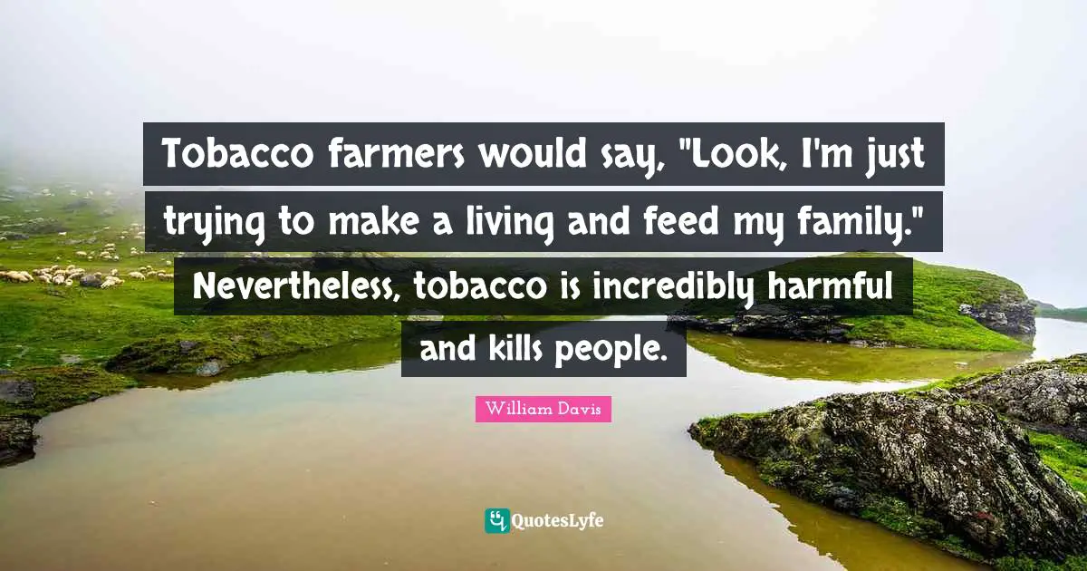 Tobacco farmers would say, "Look, I'm just trying to make a living and feed my family." Nevertheless, tobacco is incredibly harmful and kills people.