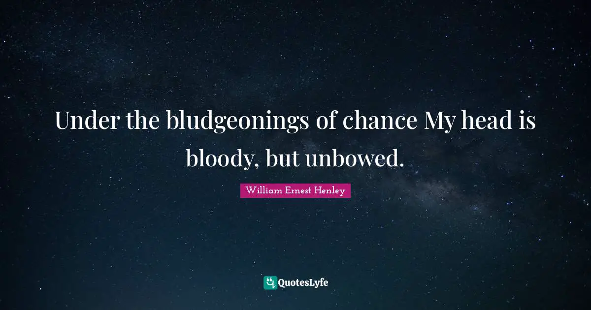 Under the bludgeonings of chance My head is bloody, but unbowed.