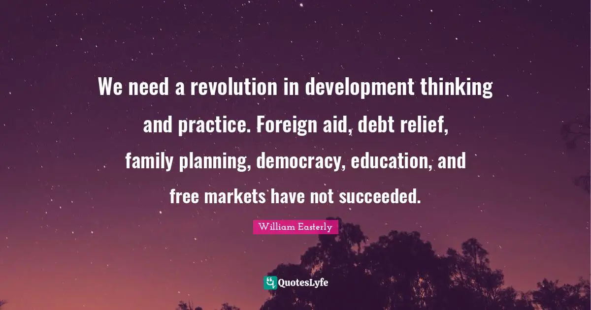 We need a revolution in development thinking and practice. Foreign aid, debt relief, family planning, democracy, education, and free markets have not succeeded.