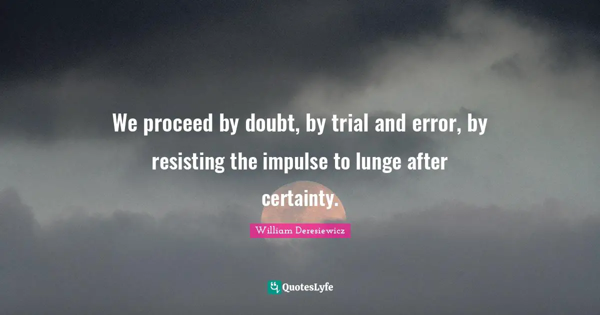 We proceed by doubt, by trial and error, by resisting the impulse to lunge after certainty.