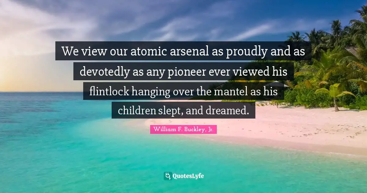 We view our atomic arsenal as proudly and as devotedly as any pioneer ever viewed his flintlock hanging over the mantel as his children slept, and dreamed.