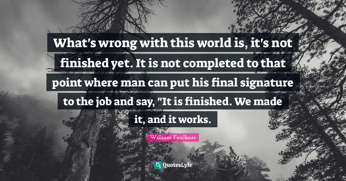 What's wrong with this world is, it's not finished yet. It is not completed to that point where man can put his final signature to the job and say, "It is finished. We made it, and it works.