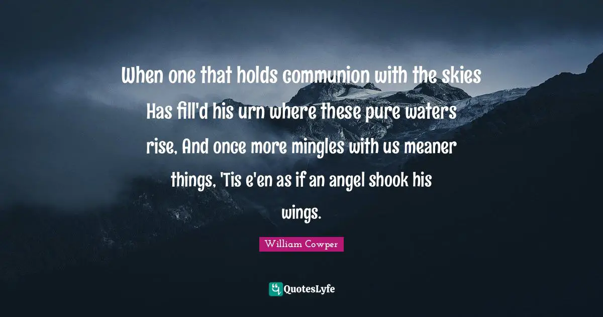 When one that holds communion with the skies Has fill'd his urn where these pure waters rise, And once more mingles with us meaner things, 'Tis e'en as if an angel shook his wings.
