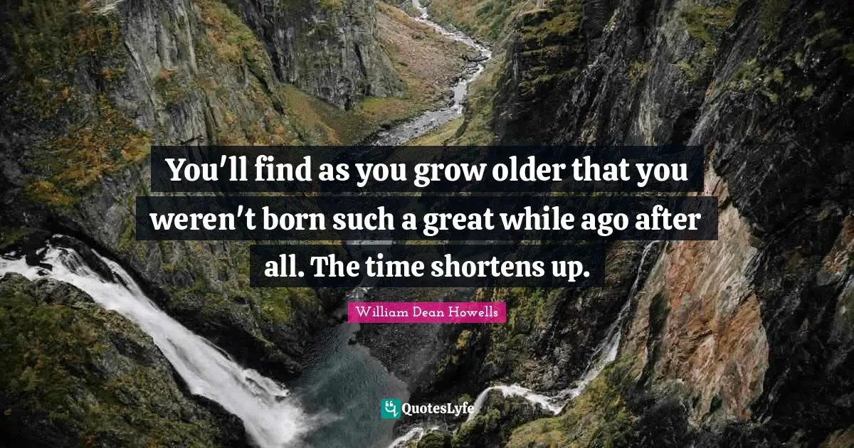 You'll find as you grow older that you weren't born such a great while ago after all. The time shortens up.