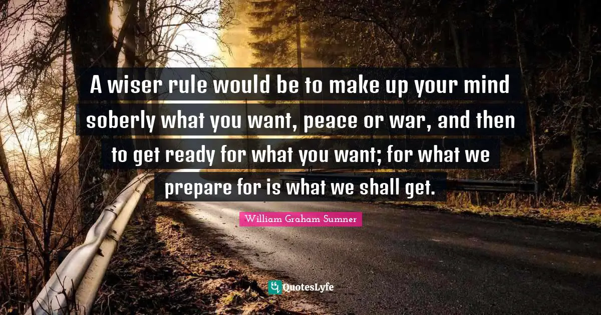 A wiser rule would be to make up your mind soberly what you want, peace or war, and then to get ready for what you want; for what we prepare for is what we shall get.
