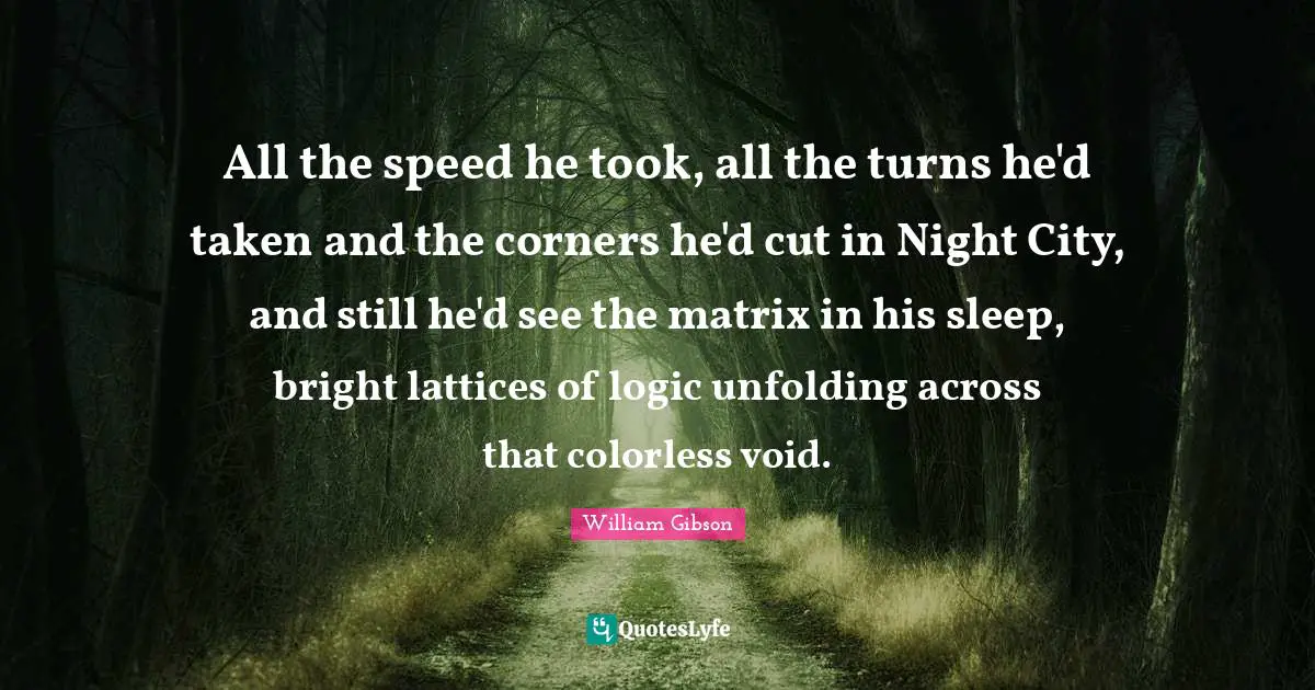 All the speed he took, all the turns he'd taken and the corners he'd cut in Night City, and still he'd see the matrix in his sleep, bright lattices of logic unfolding across that colorless void.