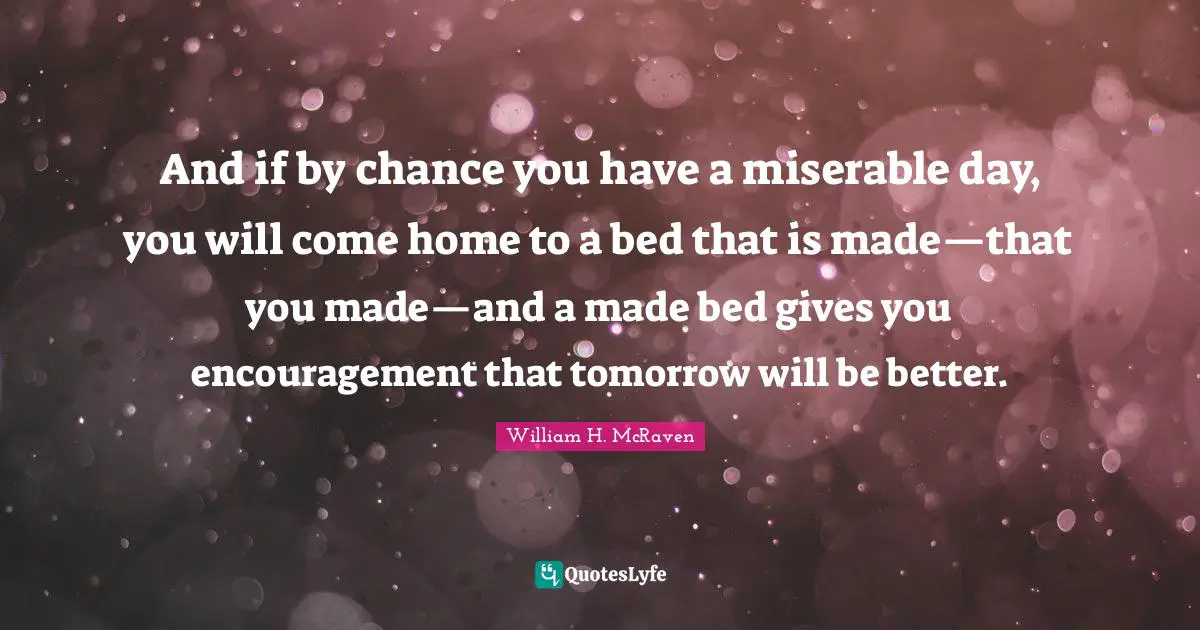 And if by chance you have a miserable day, you will come home to a bed that is made—that you made—and a made bed gives you encouragement that tomorrow will be better.