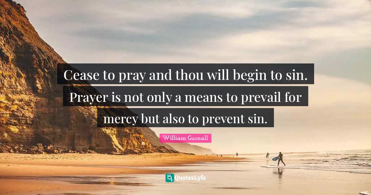 Cease to pray and thou will begin to sin. Prayer is not only a means to prevail for mercy but also to prevent sin.
