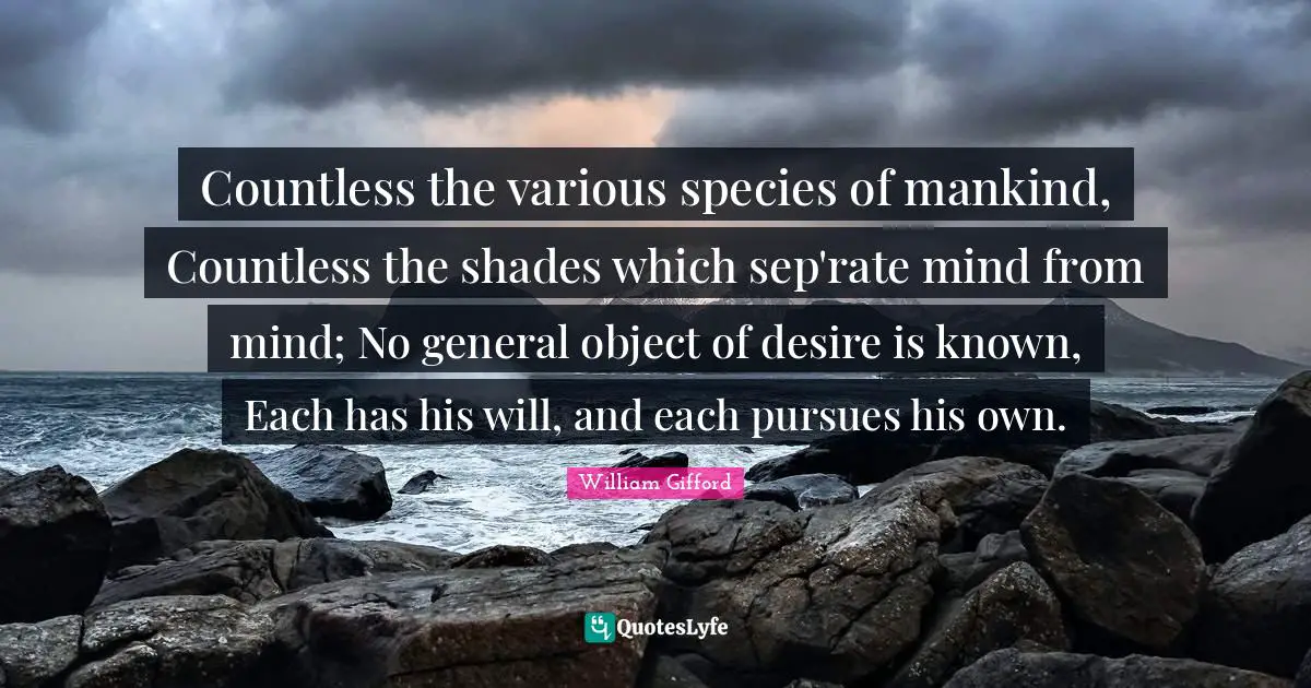 Countless the various species of mankind, Countless the shades which sep'rate mind from mind; No general object of desire is known, Each has his will, and each pursues his own.