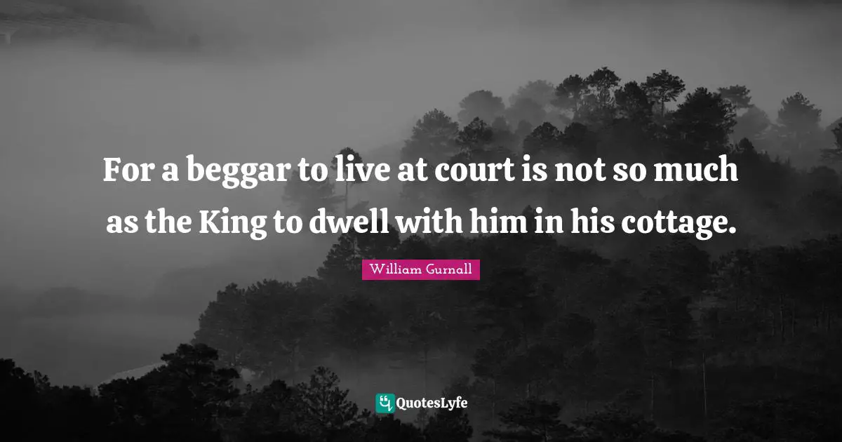 For a beggar to live at court is not so much as the King to dwell with him in his cottage.