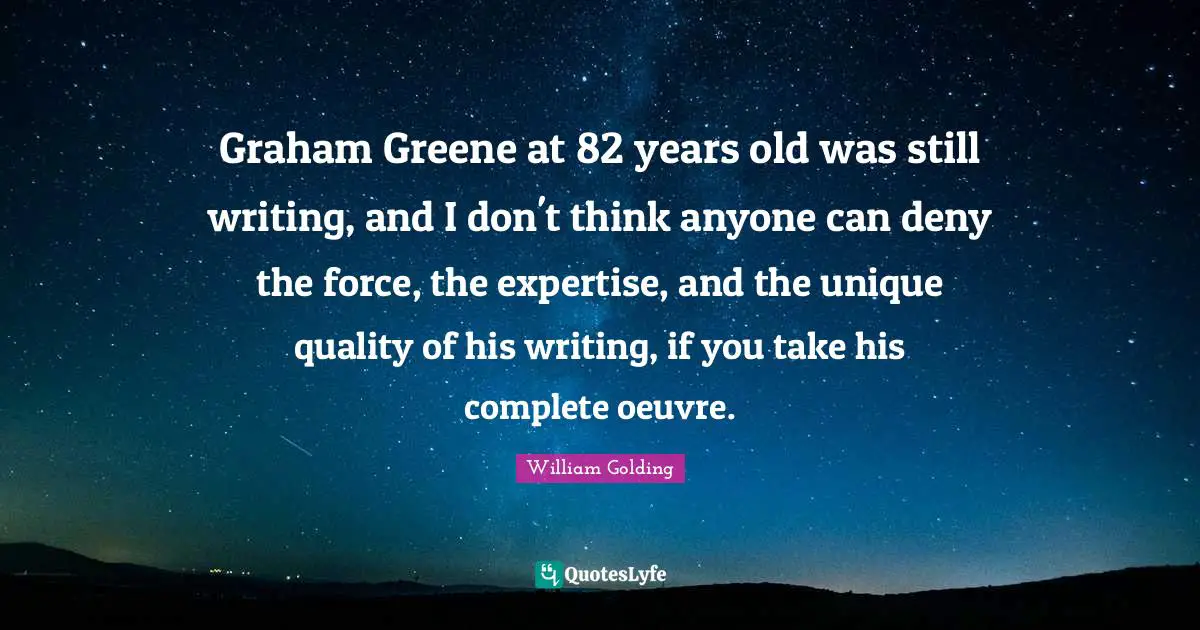 William Golding Quotes: "Graham Greene at 82 years old was still writing, and I don't think anyone can deny the force, the expertise, and the unique quality of his writing, if you take his complete oeuvre."