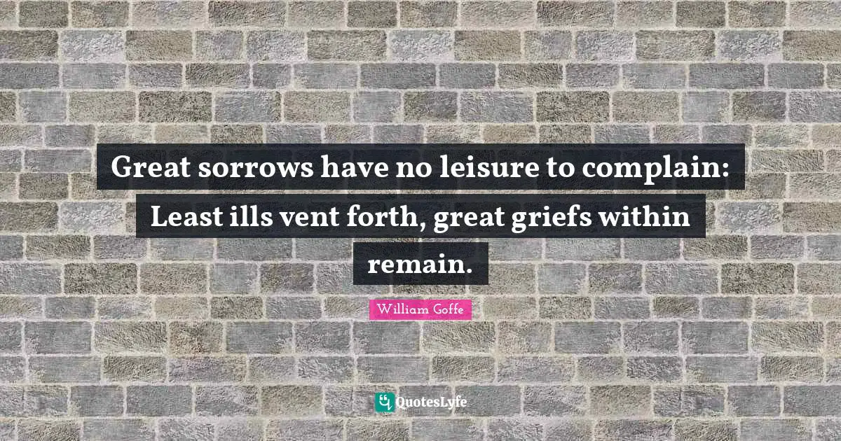 Great sorrows have no leisure to complain: Least ills vent forth, great griefs within remain.