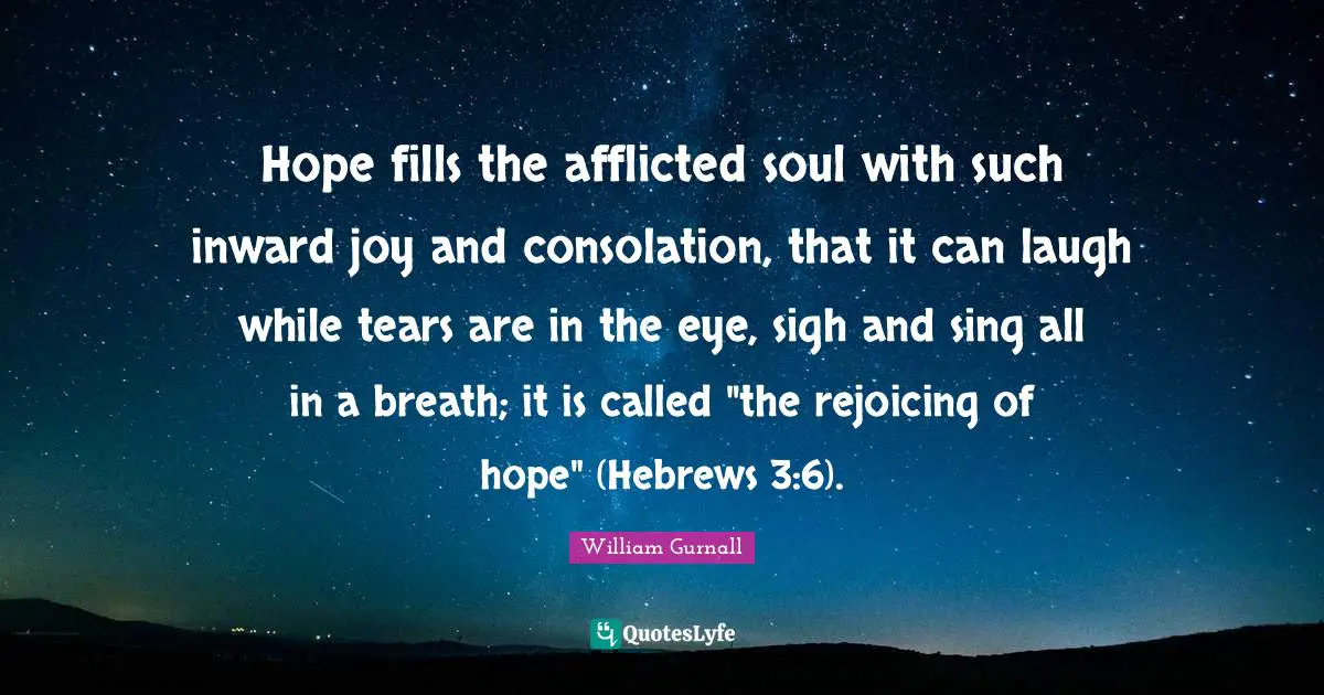 Hope fills the afflicted soul with such inward joy and consolation, that it can laugh while tears are in the eye, sigh and sing all in a breath; it is called "the rejoicing of hope" (Hebrews 3:6).
