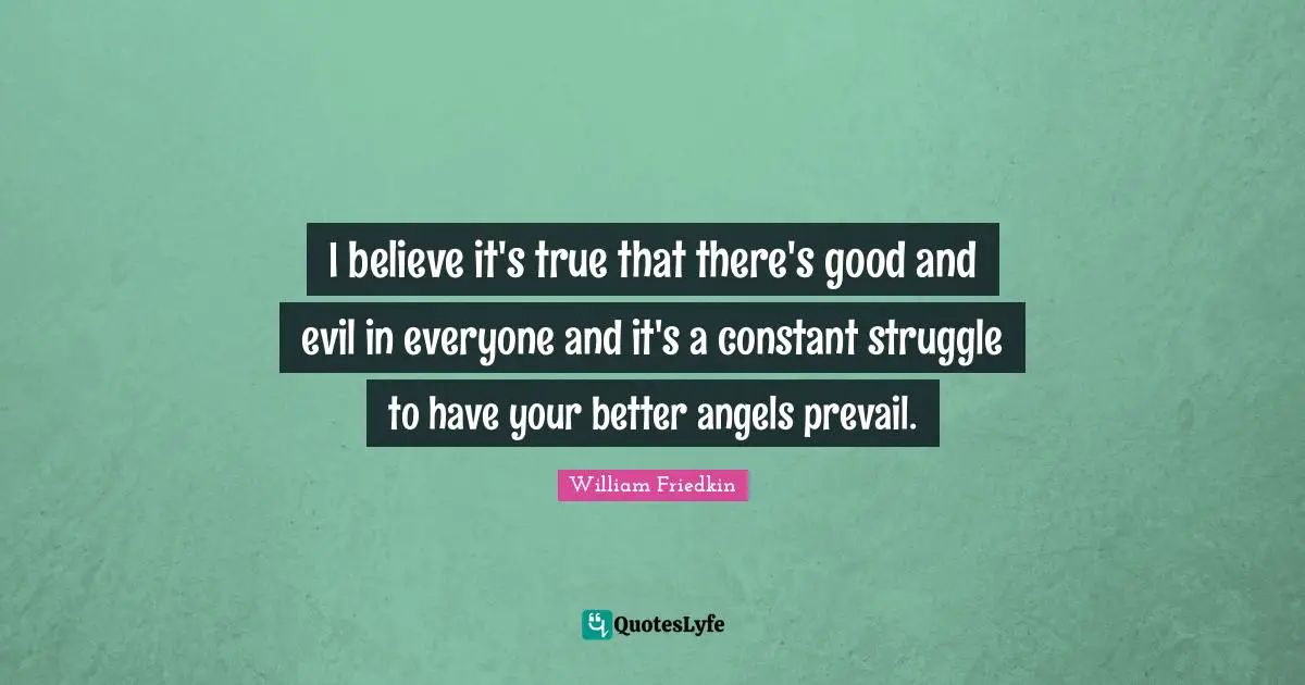 I believe it's true that there's good and evil in everyone and it's a constant struggle to have your better angels prevail.