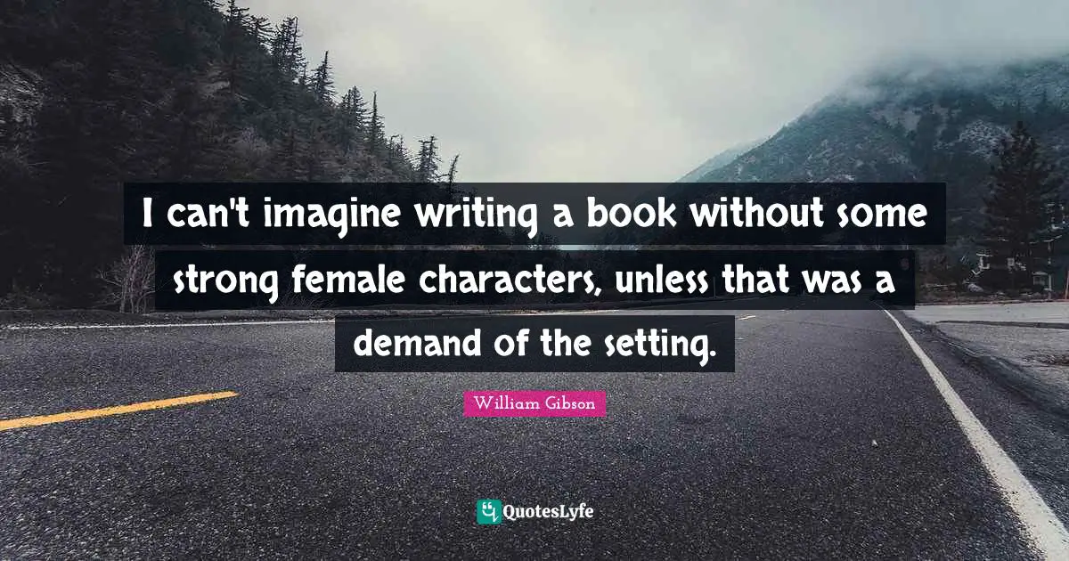 I can't imagine writing a book without some strong female characters, unless that was a demand of the setting.
