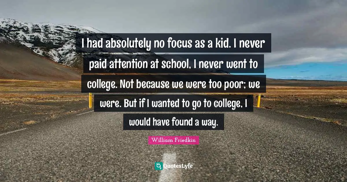 I had absolutely no focus as a kid. I never paid attention at school, I never went to college. Not because we were too poor; we were. But if I wanted to go to college, I would have found a way.