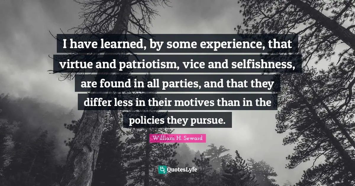 I have learned, by some experience, that virtue and patriotism, vice and selfishness, are found in all parties, and that they differ less in their motives than in the policies they pursue.