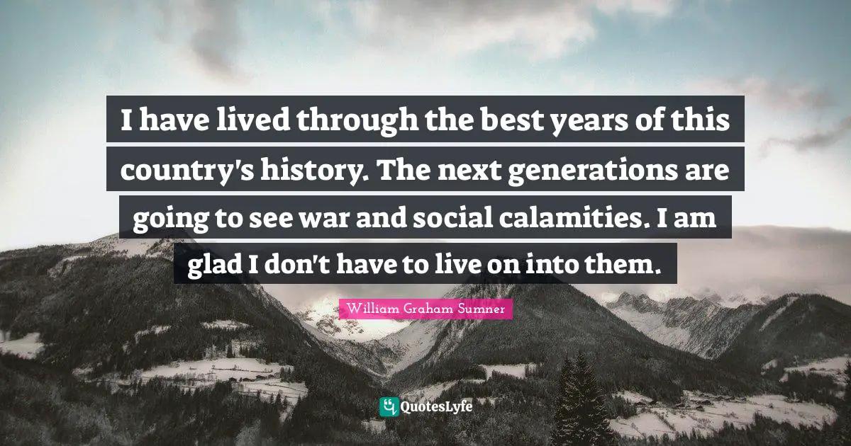 I have lived through the best years of this country's history. The next generations are going to see war and social calamities. I am glad I don't have to live on into them.