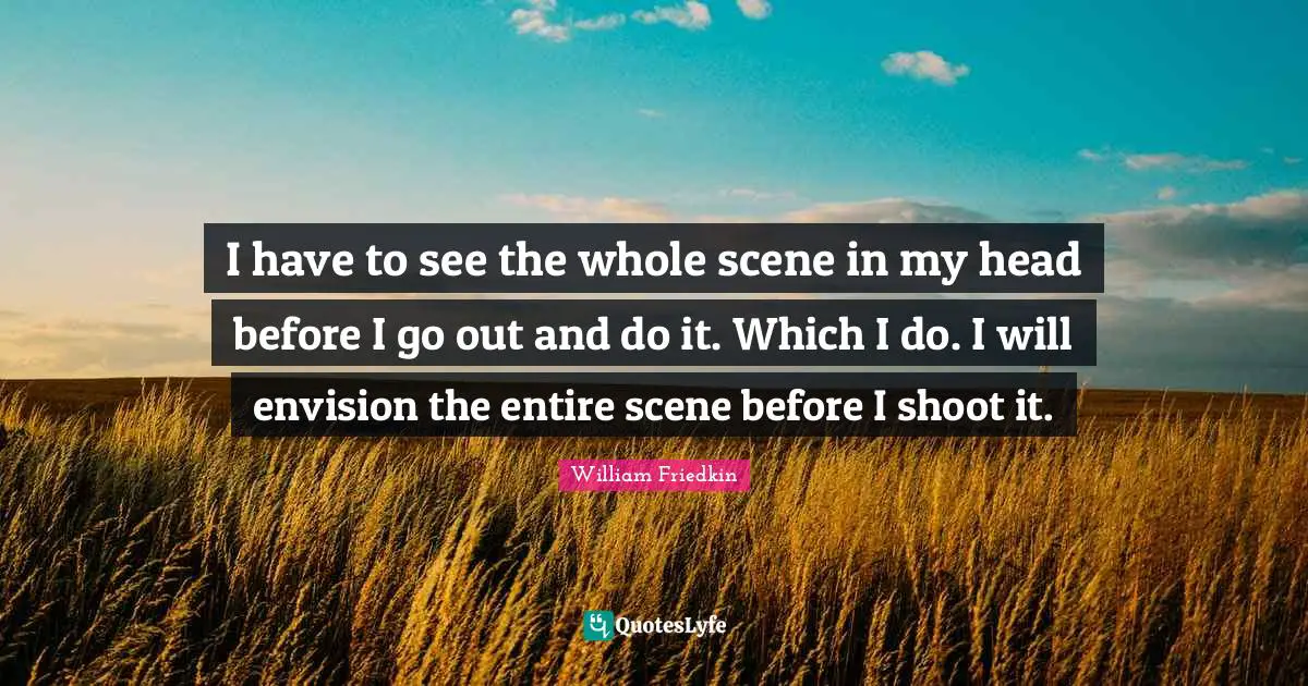 I have to see the whole scene in my head before I go out and do it. Which I do. I will envision the entire scene before I shoot it.