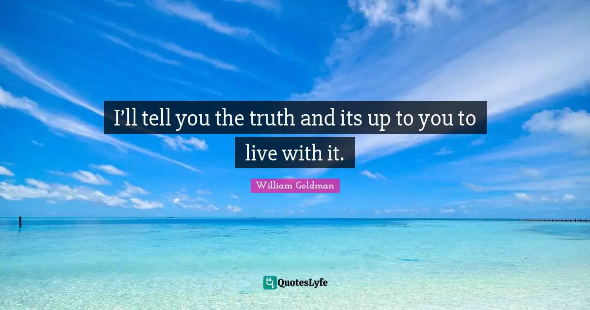I’ll tell you the truth and its up to you to live with it.