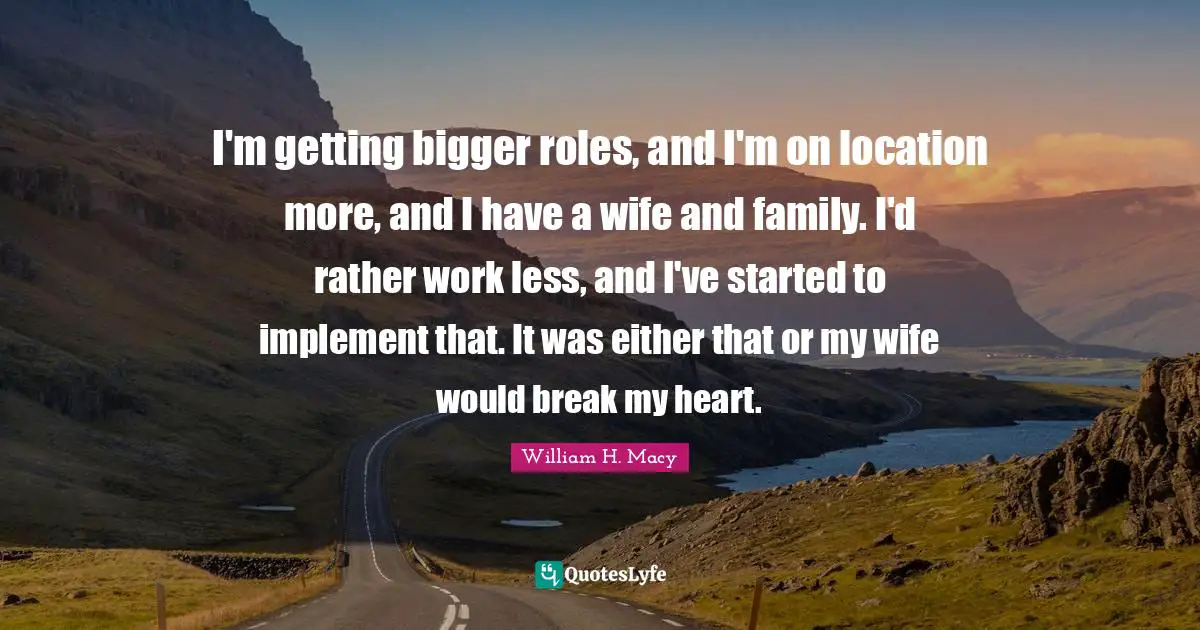 I'm getting bigger roles, and I'm on location more, and I have a wife and family. I'd rather work less, and I've started to implement that. It was either that or my wife would break my heart.