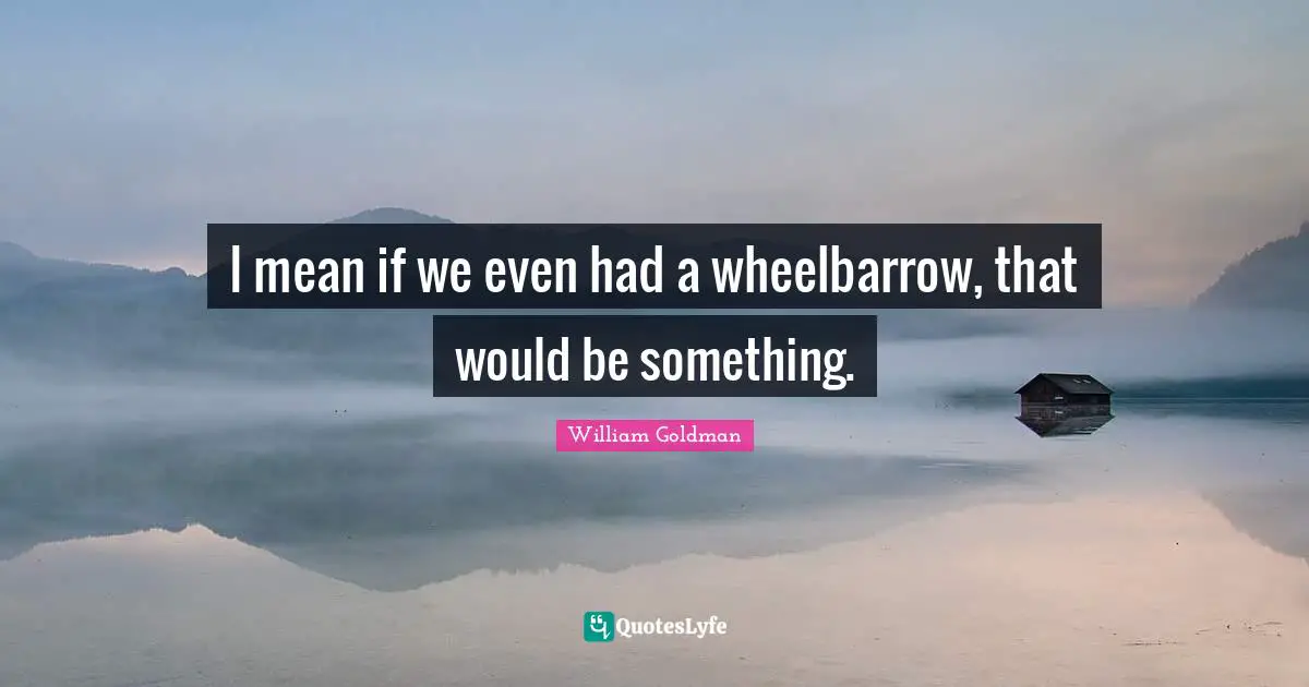 I mean if we even had a wheelbarrow, that would be something.